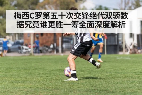 梅西C罗第五十次交锋绝代双骄数据究竟谁更胜一筹全面深度解析